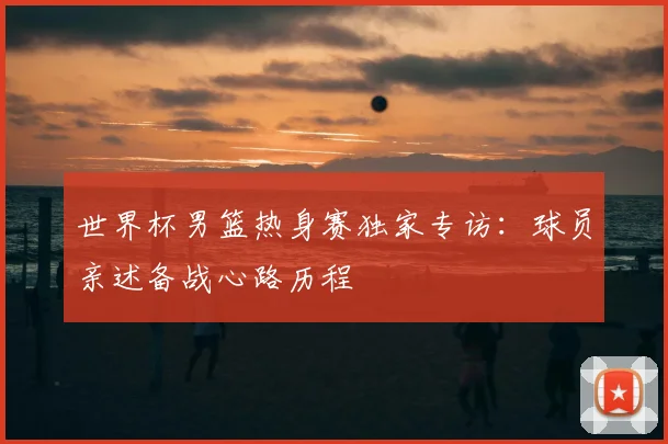 世界杯男篮热身赛独家专访:球员亲述备战心路历程