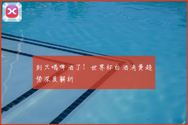 别只喝啤酒了！世界杯白酒消费趋势深度解析