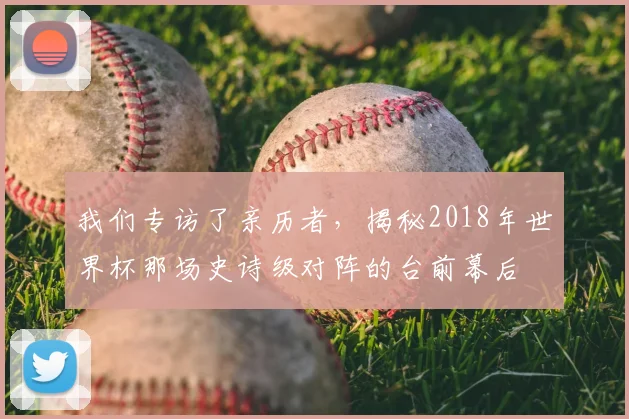 我们专访了亲历者,揭秘2018年世界杯那场史诗级对阵的台前幕后
