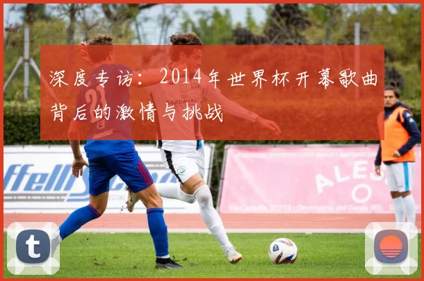 深度专访:2014年世界杯开幕歌曲背后的激情与挑战