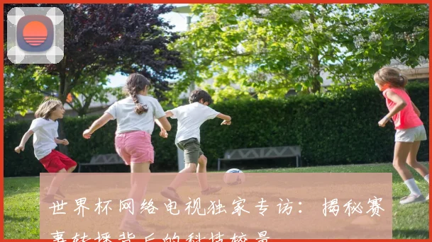 世界杯网络电视独家专访：揭秘赛事转播背后的科技较量