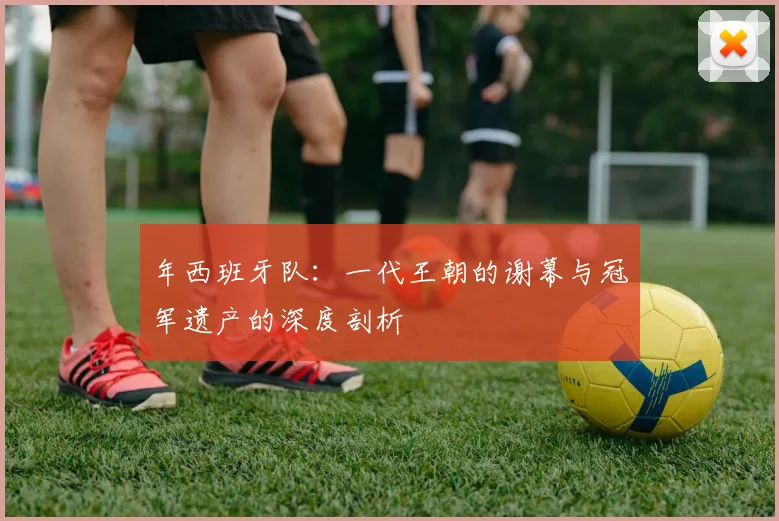 年西班牙队：一代王朝的谢幕与冠军遗产的深度剖析