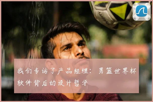 我们专访了产品经理:男篮世界杯软件背后的设计哲学