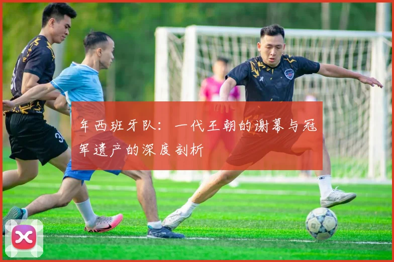 年西班牙队：一代王朝的谢幕与冠军遗产的深度剖析