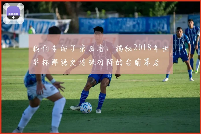 我们专访了亲历者,揭秘2018年世界杯那场史诗级对阵的台前幕后