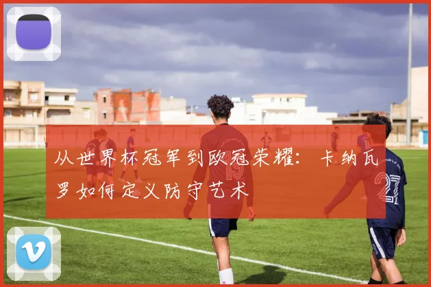 从世界杯冠军到欧冠荣耀：卡纳瓦罗如何定义防守艺术