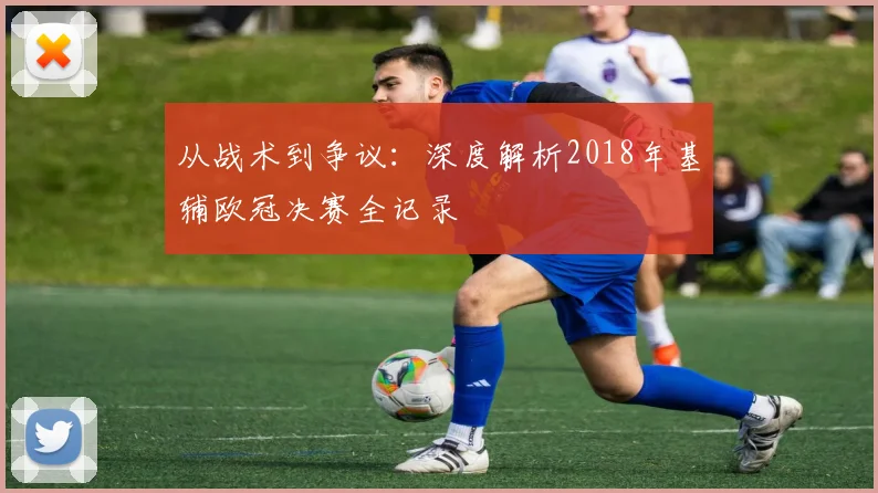 从战术到争议：深度解析2018年基辅欧冠决赛全记录