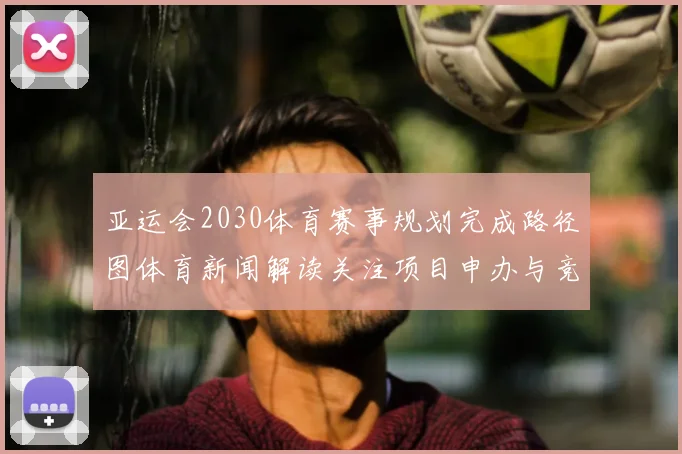 亚运会2030体育赛事规划完成路径图体育新闻解读关注项目申办与竞赛布局影响