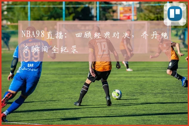 NBA98直播：回顾经典对决，乔丹绝杀瞬间全纪录