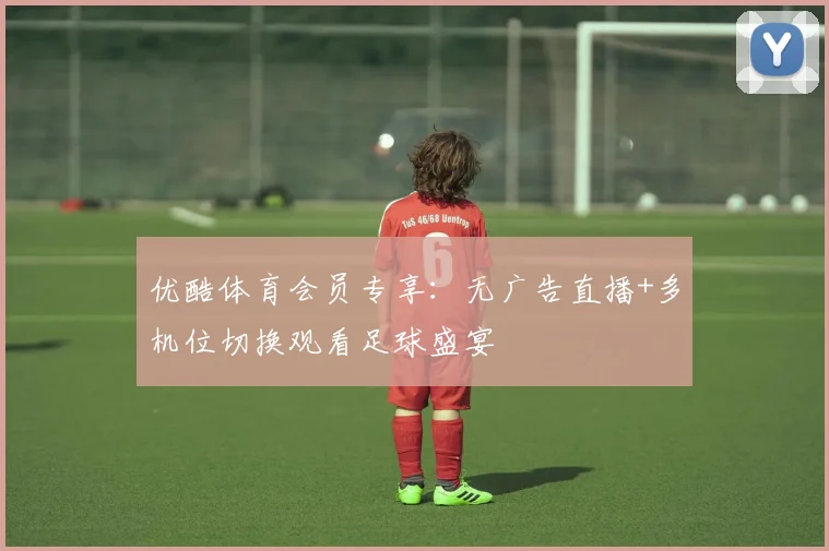 优酷体育会员专享：无广告直播+多机位切换观看足球盛宴