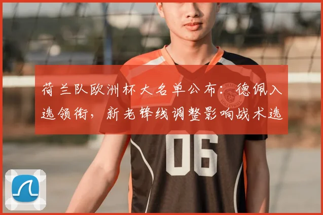 荷兰队欧洲杯大名单公布：德佩入选领衔，新老锋线调整影响战术选择