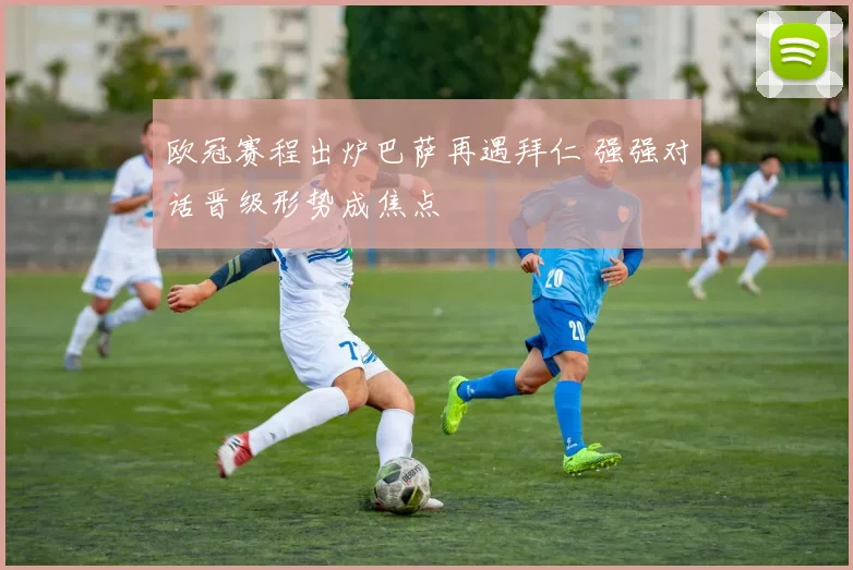 欧冠赛程出炉巴萨再遇拜仁 强强对话晋级形势成焦点